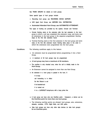 Page 133System Features
See TRUNK GROUPS for details on trunk groups.
Some special types of hunt groups include:
lRecording hunt group; see RECORDING DEVICE SUPPORT.l
UCD Agent Hunt Group; see UNIFORM CALL DISTRIBUTION.l Automated Attendant Hunt Group; see AUTOMATED ATTENDANT.
Two types of hunting are provided by the system, Circular and Terminal:
lCircular Hunting starts at the extension after the last extension in the hunt
group to which a call was completed (the extension rung), and hunts over-
all extensions...