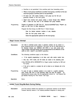 Page 134Features Description
lOverflow is not permitted if the overflow point has forwarding active.
lWhen a hunt group overflows to another hunt group, overflow to the sec-
ond hunt group’s overflow point is not permitted.
lAll tenant and CO5 checks involving a hunt group use the first pro-
grammed member of the hunt group.
lRecall never involves hunt groups (unless a reroute through CALL REROUT-
ING) 
- recall can only occur to the individual hunt group members.
ProgrammingProgram all extensions via CDE Form...