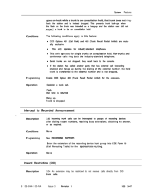 Page 135System Featuresgoes on-hook while a trunk is on consultation hold, that trunk does not 
ring-
back the station and is instead dropped. This prevents trunk lock-ups when
the flash on the trunk was intended as a hang-up and the station user did not
.expect a trunk to be on consultation hold.Conditions
The following conditions apply to this feature:
lCO5 Options 401 (Call Park) and 403 (Trunk Recall Partial Inhibit) are mutu-
ally exclusive.
l This only operates for industry-standard telephones.
lThis only...