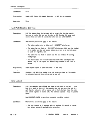 Page 136Features DescriptionConditions
None
ProgrammingEnable COS Option 226 (Inward Restriction 
- DID) for the extension.Operation
None
Last Party Receives Dial ToneDescription
3.55 This feature allows the last party left on a call, after the other party(s)
hang up, to receive dial tone and be able to dial. Normally, this party would
receive silence and after 30 seconds be locked out: see LINE LOCKOUT.Conditions
The following conditions apply to this feature:
lThe feature applies only to station and...