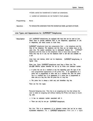 Page 137System Features
a. Calls cannot be transferred to locked out extensions.l
Locked out extensions are not hunted in hunt groups.
ProgrammingNone
OperationTo remove the extension from the locked-out state, go back on-hook.
Line Types and Appearances for SUPERSE~Telephones
* Description3.57 SUPff?SfTtelephones are equipped with keys that can be used as Line
Select Keys to provide additional lines to the telephones, appearances of oth-
er telephones, and direct access to trunk lines.
SUPERSET telephones have...