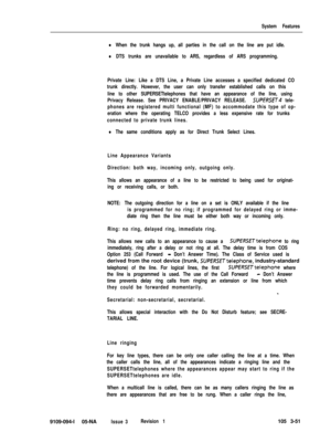 Page 139System Features
lWhen the trunk hangs up, all parties in the call on the line are put idle.
lDTS trunks are unavailable to ARS, regardless of ARS programming.
Private Line: Like a DTS Line, a Private Line accesses a specified dedicated CO
trunk directly. However, the user can only transfer established calls on this
line to other SUPERSETtelephones that have an appearance of the line, using
Privacy Release. See PRIVACY ENABLE/PRIVACY RELEASE. 
SUPERSfT4 tele-
phones are registered multi functional (MF) to...