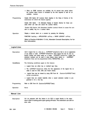 Page 142Features Description
Programming
Operation
lWhen no DTMF receivers are available, the 45 second time period before
the Lockout Alarm occurs is increased by the time required to wait for an
available receiver.
Enable COS Option 227 (Lockout Alarm Applies) in the Class of Service of the
extensions for which the feature applies.
Enable COS Option 
‘I 02 (Attendant Display of System Alarms) for those con-
soles which can read and cancel the Lockout Alarms.
Enable COS Option 108 (Attendant Audible Lockout...