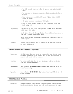 Page 144Features Description
lThe PABX can only detect and collect the types of meter pulses identified
above.
lThe trunk must provide answer supervision. This is counted as the first me-
ter pulse.
lMeter pulses are not recorded for ACD agents if System Option 44 (ACD
Reports) is enabled.
l The system can record a maximum of 65535 pulses.
lPulses are always recorded regardless of what is happening to the trunk
(hold, talking etc).
ProgrammingIn the COS for the trunk, enable COS Option 247 
(SMDR Record Meter...