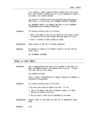 Page 145System Features
Conditions
Programming
Operation
at all consoles, or specific console(s). Similarly, extension Dial 0 calls, Priority
Dial 0 calls, Intercept to Attendant calls, etc., can be programmed to appear at
all consoles, or at a specific console(s).
Any console in a particular tenant group can switch that tenant group to
Night Service or to Day Service; see ATTENDANT NIGHT/DAY SWITCHING.
See TENANTING, RECALL, and CONSOLE LDN KEYS; see also ATTENDANT
TRANSPARENT MULTI-CONSOLE OPERATION.
The...