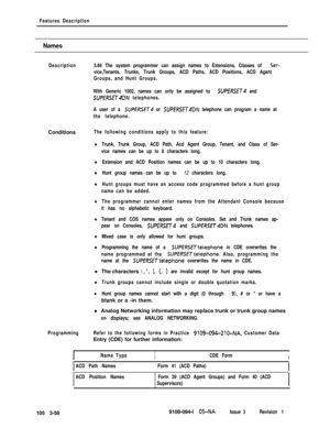 Page 146Features Description
Names
Description3.66 The system programmer can assign names to Extensions, Classes of Ser-
vice,Tenants, Trunks, Trunk Groups, ACD Paths, ACD Positions, ACD Agent
Groups, and Hunt Groups.
With Generic 1002, names can only be assigned to 
SUPERSET and
SUPERSETQDN telephones.
A user of a 
SUPERSET or SUPERSET4DN telephone can program a name at
the telephone.Conditions
The following conditions apply to this feature:
lTrunk, Trunk Group, ACD Path, Acd Agent Group, Tenant, and Class of...