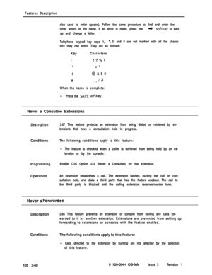 Page 148Features Description
also used to enter spaces). Follow the same procedure to find and enter the
other letters in the name. If an error is made, press the 
4softkey to back
up and change a letter.
Telephone keypad key caps 1, 
*,0, and # are not marked with all the charac-
ters they can enter. They are as follows:
KeyCharacters
1! ? % 1
*‘-*
0@&SO#
.,/#
When the name is complete:
lPress the SAVE softkey.
Never a Consultee Extensions
Description3.67 This feature protects an extension from being dialed or...