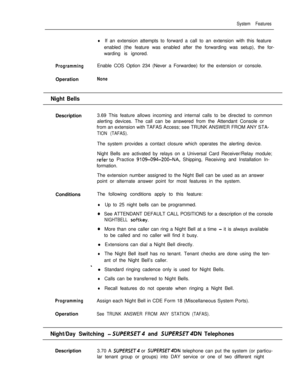 Page 149System Features
lIf an extension attempts to forward a call to an extension with this feature
enabled (the feature was enabled after the forwarding was setup), the for-
warding is ignored.
ProgrammingEnable COS Option 234 (Never a Forwardee) for the extension or console.
Operation
None
Night BellsDescription3.69 This feature allows incoming and internal calls to be directed to common
alerting devices. The call can be answered from the Attendant Console or
from an extension with TAFAS Access; see TRUNK...
