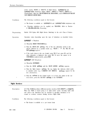 Page 150Features Description
Conditions
ProgrammingEnable COS Option 609 (Night Service Switching) in the set’s Class of Service.
OperationOperation varies depending upon the type of telephone as described below. service modes, NIGHT1 or 
NIGHTZ. In Night Service, SUPERSET and
SUPfRSET4DN telephones display NIGHT 1 SERVICE or NIGHT 2 SERVICE asappropriate. Also see NIGHT SERVICES, TENANTING, and ATTENDANT NIGHT/
DAY SERVICE SWITCHING.
The following conditions apply to this feature:
lThis feature is available at...