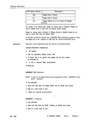 Page 156Features Description
COS Option NumberDescription310
Paging Zone 8 Access
311Paging Zone 9 Access
I
312Paging Default (0 to 9) (0 Gives All EnabledZones)
I
For access to the default zone, assign an access code to Feature12 (Paging Ac-
cess to Default Zone) in CDE Form 02 (Feature Access Codes).
Assign an access code to Feature 13 (Paging Access to Specific Zones) for ac-
cess to zones other than the default zones.
To provide convenient access from 
SUPERSET3DN teiephones, program a Pag-
ing feature key...
