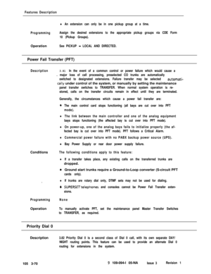 Page 158Features Description
lAn extension can only be in one pickup group at a time.
ProgrammingAssign the desired extensions to the appropriate pickup groups via CDE Form
10 (Pickup Groups).Operation
See PICKUP - LOCAL AND DIRECTED.
Power Fail Transfer (PFT)
Description3.81 In the event of a common control or power failure which would cause a
. major loss of call processing, preselected CO trunks are automatically
switched to designated extensions. Failure transfer may be selected 
automati-
tally under...