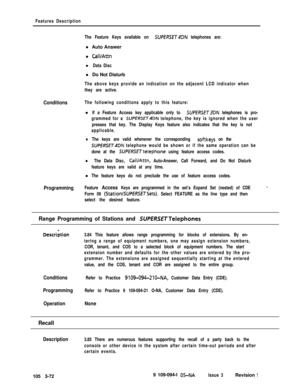 Page 160Features Description
The Feature Keys available on 
SUPERSET4DN telephones are:l Auto Answer
l 
CaWAttn
l Data Discl Do Not Disturb
The above keys provide an indication on the adjacent LCD indicator when
they are active.
ConditionsThe following conditions apply to this feature:l
If a Feature Access key applicable only to SUPfRSET3DN telephones is pro-
grammed for a 
SUPERSET4DN telephone, the key is ignored when the user
presses that key. The Display Keys feature also indicates that the key is not...