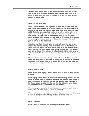 Page 161System Features
The basic recall feature works on the principle that each device has a recall
point to refer to in the system. At various times this recall point is set up or
altered to affect where the recall, if it occurs, is to go. The feature primarily
applies to external calls.
Setting Up the Recall Point
When a console answers a call, regardless of where the call came from, that
caller’s recall point is always set to be that console. The call recalls back to the
console (at the Recall call...