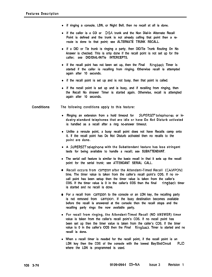 Page 162Features Description
lif ringing a console, LDN, or Night Bell, then no recall at all is done.
lif the caller is a CO or DISA trunk and the Non Dial-in Alternate Recall
Point is defined and the trunk is not already calling that point then a re-
route is done to that point; see ALTERNATE TRUNK RECALL.
lif a DID or Tie trunk is ringing a party, then DID/Tie Trunk Routing On No
Answer is checked. This is only done if the recall point is not set up for the
caller; see DID/DIAL-IN/Tie INTERCEPTS.
lif the...