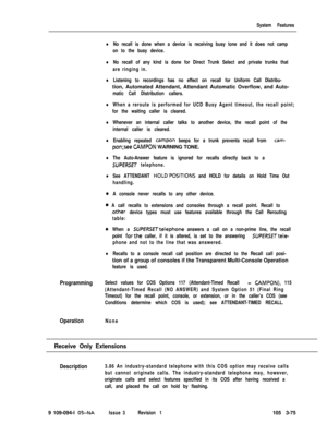 Page 163System Features
lNo recall is done when a device is receiving busy tone and it does not camp
on to the busy device.
lNo recall of any kind is done for Direct Trunk Select and private trunks that
are ringing in.
lListening to recordings has no effect on recall for Uniform Call Distribu-tion, Automated Attendant, Attendant Automatic Overflow, and Auto-
matic Call Distribution callers.
lWhen a reroute is performed for UCD Busy Agent timeout, the recall point;
for the waiting caller is cleared.
lWhenever an...