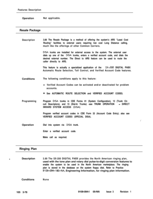Page 166Features DescriptionOperation
Not applicable.
Resale Package
DescriptionConditions
The following conditions apply to this feature:
ProgrammingOperation
3.88 The Resale Package is a method of offering the system’s ARS “Least Cost
Routing” facilities to external users requiring low cost Long Distance calling,
much like the offerings of other Common Carriers.
DISA trunks are installed for external access to the system. The external user
dials up one of the 
DISA trunks, enters a verified account code, and...
