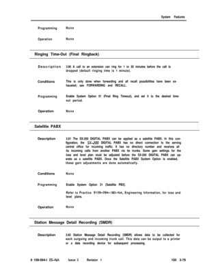 Page 167System Features
ProgrammingNone
OperationNone
Ringing Time-Out (Final Ringback)Description
3.90 A call to an extension can ring for 1 to 30 minutes before the call is
dropped (default ringing time is 1 minute).Conditions
This is only done when forwarding and all recall possibilities have been ex-
hausted; see FORWARDING and RECALL.
ProgrammingEnable System Option 51 (Final Ring Timeout), and set it to the desired time-
out period.Operation
None
Satellite PABXDescription
Conditions
None
ProgrammingEnable...