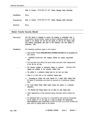 Page 168Features Description
Refer to Practice 
9109-094-221-NA, Station Message Detail Recording.Conditions
None
ProgrammingRefer to Practice 
9109-094-221-NA, Station Message Detail Recording.
OperationNone
Station Transfer Security (Recall)
Description3.93 This feature is designed to prevent the dropping of mishandled calls. If
an extension, during transfer, hangs up before completing dialing, or if the
transfer is not allowed, the call that was placed on hold by the original exten-
sion flashing,...