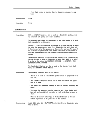 Page 169System Features
lIf an illegal transfer is attempted then the transferring extension is rung
back.
ProgrammingNoneOperation
None
Su battendant
Description3.94 A SUPERSETtelephone can be used as a Subattendant position, provid-
ing enhanced call queuing and recall capabilities.
The enhanced recall allows the Subattendant to have calls handled by it recallto it, instead of to an Attendant.
Normally, a SUPERSETtelephone is considered to be busy when the set and/or
the prime line appearances are busy. For a...