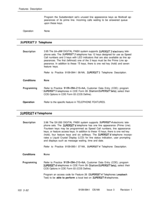 Page 170Features Description
Program the Subattendant set’s unused line appearance keys as Multicall ap-
pearances of its prime line. Incoming calls waiting to be answered queue
upon these keys.
OperationNoneSUPERSE%3 Telephone
Description3.95 The SX-200 DIGITAL PABX system supports SUPERSET qlectronic tele-
phone sets. The 
SUPERSET telephone has 12 keys designed for use as Speed
Call numbers and 3 keys with LED indicators that are also available as line ap-
pearances. The first (leftmost) one of the 3 keys...