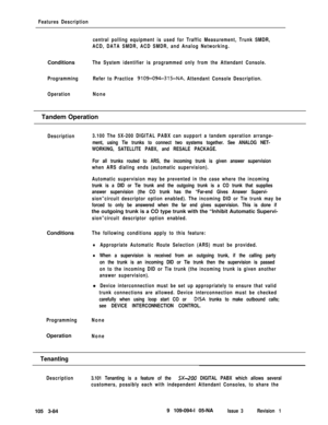 Page 172Features Description
central polling equipment is used for Traffic Measurement, Trunk SMDR,
ACD, DATA SMDR, ACD SMDR, and Analog Networking.Conditions
The System identifier is programmed only from the Attendant Console.
ProgrammingRefer to Practice 
9109-094-315-NA, Attendant Console Description.
OperationNoneTandem Operation
Description3.100 The 5X-200 DIGITAL PABX can support a tandem operation arrange-
ment, using Tie trunks to connect two systems together. See ANALOG NET-
WORKING, SATELLITE PABX, and...