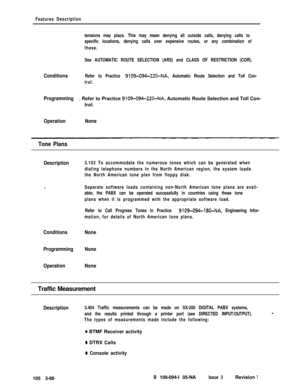 Page 174Features Description
tensions may place. This may mean denying all outside calls, denying calls to
specific locations, denying calls over expensive routes, or any combination of
these.
See AUTOMATIC ROUTE SELECTION (ARS) and CLASS OF RESTRICTION (COR).
ConditionsRefer to Practice 9109-094-22O-NA, Automatic Route Selection and Toll Con-
trol.
Programmingi Refer to Practice 9109-094-220-NA, Automatic Route Selection and Toll Con-
trol.
OperationNone
Tone Plans
Description3.103 To accommodate the numerous...