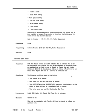 Page 175System Features
l Feature activity
l Guest Room activity
0 Hunt group activity
l Line and Trunk activity
l PCM Channel activity
l Trunk activity
l Trunk group activity
Information is accumulated during a user-programmed time period, and is
then available for output. Programming is done from the Maintenance Ter-
minal or from the Attendant Console.
Refer to Practice 9 
109-094-450-NA, Traffic Measurement.Conditions
None
ProgrammingRefer to Practice 
9109-094-450-NA, Traffic Measurement.
OperationNone...