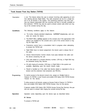 Page 176Features DescriptionTrunk Answer From Any Station (TAFAS)Description3.106 This feature allows the user to answer incoming calls appearing at com-
mon alerting devices (Night Bells). The calls answered can be for a single ten-
ant or for all tenants in the system. The answering extension may then exer-
cise any feature associated with the incoming call that is normally available at
that extension. TAFAS may also be used to answer certain calls which are ring-
ing at the console during the day....