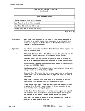 Page 186Features DescriptionTable 3-12 
Tl LS/GS and Tl CO DISA(continued)
Trunk Hardware Option
1 Ringing Debounce Timer (5 to 12 seconds)I
Seize Timer (10 to 60 s) (10 s increments)
Flash Timer (200 to 700 ms) (100 ms inc)
Interdigit Timer (300 to 800 ms) (100 ms inc)
IPage 2 of 2 1
ProgrammingSelect Trunk Circuit Descriptors in CDE Form 13 (Trunk Circuit Descriptors). If
the system is to provide pseudo answer supervision, set an appropriate time
for the time-out period via System Option 43 (Pseudo Answer...