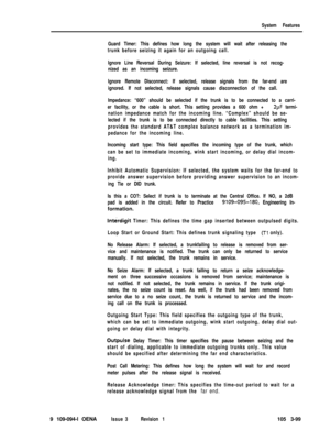 Page 187System Features
Guard Timer: This defines how long the system will wait after releasing the
trunk before seizing it again for an outgoing call.
Ignore Line Reversal During Seizure: If selected, line reversal is not recog-
nized as an incoming seizure.
Ignore Remote Disconnect: If selected, release signals from the far-end are
ignored. If not selected, release signals cause disconnection of the call.
Impedance: “600” should be selected if the trunk is to be connected to a carri-
er facility, or the cable...