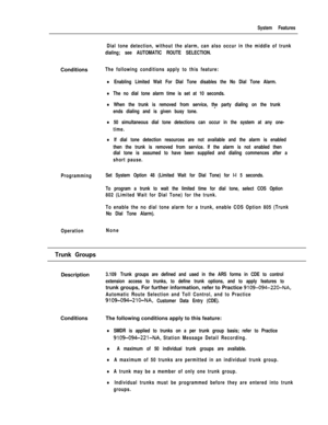 Page 189System Features
Dial tone detection, without the alarm, can also occur in the middle of trunk
dialing; see AUTOMATIC ROUTE SELECTION.Conditions
The following conditions apply to this feature:
lEnabling Limited Wait For Dial Tone disables the No Dial Tone Alarm.
lThe no dial tone alarm time is set at 10 seconds.
lWhen the trunk is removed from service, the party dialing on the trunk
-ends dialing and is given busy tone.
l50 simultaneous dial tone detections can occur in the system at any one-
time.
lIf...