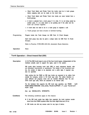 Page 190Features Description
lDirect Trunk Select and Private Trunk line trunks must be in trunk groups
before outgoing calls can be made on the trunk lines.
lDirect Trunk Select and Private Trunk Line trunks are never hunted from atrunk group.
lA trunk is selected from a trunk group if it is idle, if it is not being seized by
another party, if a no seize alarm is not pending and if the caller and the
trunk can connect together.
lA trunk does not need to be in a trunk group to originate a call.
lTrunk groups can...