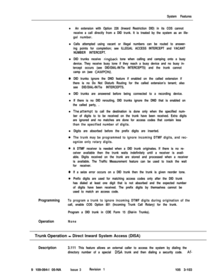 Page 191System Features
l An extension with Option 226 (Inward Restriction DID) in its COS cannot
receive a call directly from a DID trunk. It is treated by the system as an ille-
gal number.l
Calls attempted using vacant or illegal numbers can be routed to answer-
ing points for completion; see ILLEGAL ACCESS INTERCEPT and VACANT
NUMBER INTERCEPT.l
DID trunks receive ringback tone when calling and camping onto a busy
device. They receive busy tone if they reach a busy device and no busy in-
tercept occurs (see...