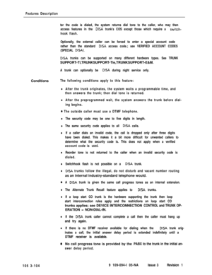Page 192Features Description
ter the code is dialed, the system returns dial tone to the caller, who may then
access features in the 
DISA trunk’s COS except those which require a switch-
hook flash.
Optionally, the external caller can be forced to enter a special account code
rather than the standard 
DISA access code.; see VERIFIED ACCOUNT CODES
(SPECIAL 
DISA).
DISA trunks can be supported on many different hardware types. See TRUNKSUPPORT-Tl,TRUNKSUPPORT-Tie,TRUNKSUPPORT-E&M.
A trunk can optionally be DISA...
