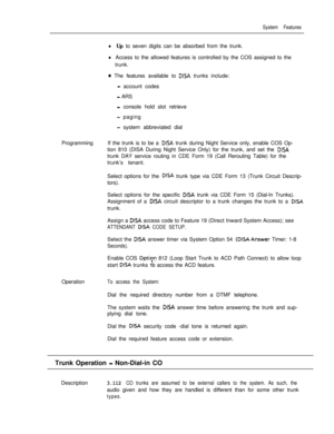 Page 193System Features
lUp to seven digits can be absorbed from the trunk.
lAccess to the allowed features is controlled by the COS assigned to the
trunk.
0 The features available to DISA trunks include:
- account codes
- ARS
- console hold slot retrieve
- paging
- system abbreviated dial
ProgrammingIf the trunk is to be a 
DISA trunk during Night Service only, enable COS Op-
tion 810 (DISA During Night Service Only) for the trunk, and set the 
DISAtrunk DAY service routing in CDE Form 19 (Call Rerouting Table)...