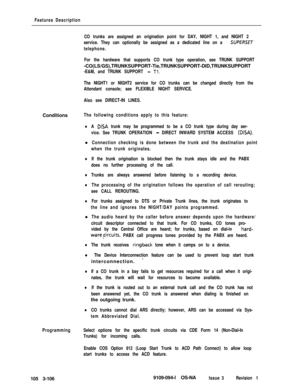 Page 194Features Description
CO trunks are assigned an origination point for DAY, NIGHT 1, and NIGHT 2
service. They can optionally be assigned as a dedicated line on a 
SUPERSET
telephone.
For the hardware that supports CO trunk type operation, see TRUNK SUPPORT-CO(LS/GS),TRUNKSUPPORT-Tie,TRUNKSUPPORT-DID,TRUNKSUPPORT
-E&M, and TRUNK SUPPORT - Tl.
The NIGHT1 or NIGHT2 service for CO trunks can be changed directly from the
Attendant console; see FLEXIBLE NIGHT SERVICE.
Also see DIRECT-IN LINES.Conditions
The...