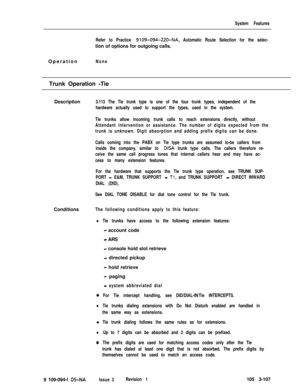 Page 195System Features
Refer to Practice 
9109-094-220-NA, Automatic Route Selection for the selec-tion of options for outgoing calls.
Operation
NoneTrunk Operation -Tie
Description
3.113 The Tie trunk type is one of the four trunk types, independent of the
hardware actually used to support the types, used in the system.
Tie trunks allow incoming trunk calls to reach extensions directly, without
Attendant intervention or assistance. The number of digits expected from the
trunk is unknown. Digit absorption and...