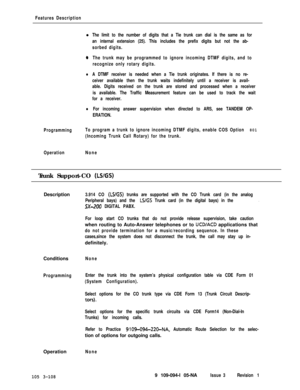 Page 196Features Descriptionl
The limit to the number of digits that a Tie trunk can dial is the same as for
an internal extension (25). This includes the prefix digits but not the ab-
sorbed digits.
0The trunk may be programmed to ignore incoming DTMF digits, and to
recognize only rotary digits.
lA DTMF receiver is needed when a Tie trunk originates. If there is no re-
ceiver available then the trunk waits indefinitely until a receiver is avail-
able. Digits received on the trunk are stored and processed when a...