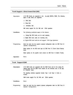 Page 197System FeaturesTrunk Support 
- Direct Inward Dial (DID)
Description3.115 DID Trunks are supported in the SX-200 DIGITAL PABX. The following
types of DID trunks are supported:
l Wink Start
l Delay Dial
l Immediate Dial
DID trunks support Tie, CO, DID, and 
DISA operation.Conditions
The following conditions apply to this feature:
l Analog Bay DID trunks can be used outgoing.l
Digital DID trunk cards are incoming only.
0Digital DID trunk cards do not support DISA type operation.
ProgrammingEnter the trunk...