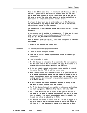 Page 199System Features
There are two different states for a 
Tl trunk that is out of service, a yellow or
red alarm. A yellow alarm is the result of a link-based event. The link trans-
mits a yellow alarm condition on the link, which signals the far end that the
link is out of service. This is the action taken on the service threshold limits or
the reception of a yellow alarm condition from the far end.
A red alarm is based upon loss of synchronization on the link. Maintenance
logs are generated for any change...