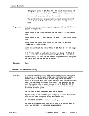Page 200Features Description
l Changing the entries in CDE Form 44 (Tl Network Synchronization) will
override manual mode and change the PABX mode to 
freerun or auto.
lThe term link is synonymous with a Tl trunk card.
lThe normal maintenance busy-out feature applies to a circuit on a link
and not the link itself. The link remains active but the circuit(s) are dis-
abled.
ProgrammingEnter the trunk into the system’s physical configuration table via CDE Form 01
(System Configuration).
Specify options for the 
Tl...