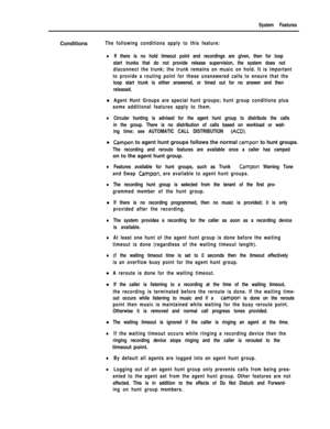 Page 201System FeaturesConditions
The following conditions apply to this feature:
lIf there is no hold timeout point and recordings are given, then for loop
start trunks that do not provide release supervision, the system does not
disconnect the trunk; the trunk remains on music on hold. It is important
to provide a routing point for these unanswered calls to ensure that the
loop start trunk is either answered, or timed out for no answer and then
released.l
Agent Hunt Groups are special hunt groups; hunt group...