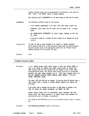 Page 203System Features
number intercept points can be programmed to be different or the same for
DAY, 
NIGHTI, and NIGHT2 modes of system operation.
See 
DID/DIAL-IN/lie INTERCEPTS for the same feature for DID and Tie trunks.Conditions
The following conditions apply to this feature:
lIf the required programming is not done, such calls receive reorder tone
lTelephones, DISA trunks, and CO trunks only are routed to the answer-point.
lSee DID/DIAL-IN/Tie INTERCEPTS for vacant number handling for DID and
Tie...