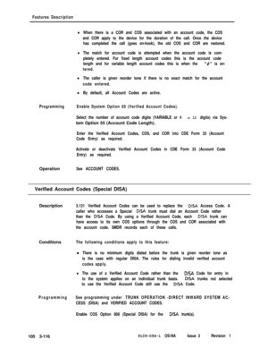 Page 204Features Description
lWhen there is a COR and COS associated with an account code, the COS
and COR apply to the device for the duration of the call. Once the device
has completed the call (goes on-hook), the old COS and COR are restored.
lThe match for account code is attempted when the account code is com-
pletely entered. For fixed length account codes this is the account code
length and for variable length account codes this is when the 
“#” is en-
tered.
lThe caller is given reorder tone if there is...
