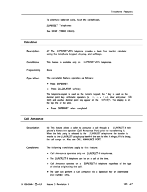 Page 212Telephone Features
To alternate between calls, flash the switchhook.
SUPERSET Telephones
See SWAP (TRADE CALLS).
CalculatorDescription
4.7 The SUPfRSET4DN telephone provides a basic four function calculator
using the telephone keypad, display, and softkeys.Conditions
This feature is available only on SUPERSET4DN telephones.
ProgrammingNoneOperation
The calculator feature operates as follows:
0 Press SUPERKEY.
l Press CALCULATOR softkey.
The telephone-keypad is used as the numeric keypad; the * key is...