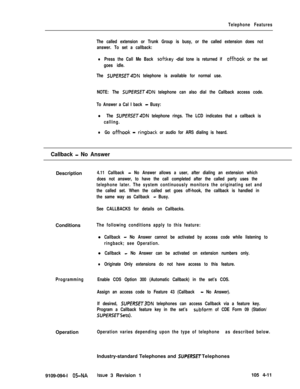 Page 216Telephone Features
The called extension or Trunk Group is busy, or the called extension does not
answer. To set a callback:
lPress the Call Me Back sof-tkey -dial tone is returned if offhook or the set
goes idle.
The 
SUPERSET4DN telephone is available for normal use.
NOTE: The 
SUPERSET4DN telephone can also dial the Callback access code.
To Answer a Cal I back 
- Busy:
l The SUfJERSET4DN telephone rings. The LCD indicates that a callback is
calling.
lGo offhook - ringback or audio for ARS dialing is...