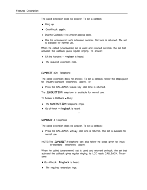 Page 217Features Description
The called extension does not answer. To set a callback:
l Hang up.
l Go off-hook agai.n.
lDial the Callback - No Answer access code.
lDial the unanswered set’s extension number. Dial tone is returned. The set
is available for normal use.
When the called (unanswered) set is used and returned on-hook, the set that
activated the callback gives regular ringing. To answer:
lLift the handset - ringback is heard.
l The required extension rings.
SUPERSET 3DN Telephone
The called extension...