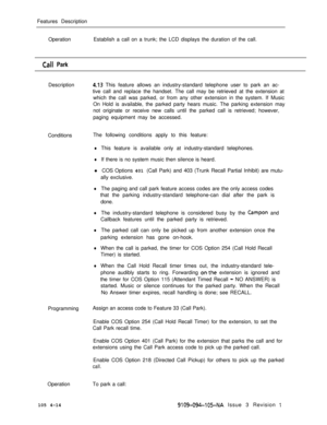 Page 219Features Description
OperationEstablish a call on a trunk; the LCD displays the duration of the call.Call Park
Description
4.13 This feature allows an industry-standard telephone user to park an ac-
tive call and replace the handset. The call may be retrieved at the extension at
which the call was parked, or from any other extension in the system. If Music
On Hold is available, the parked party hears music. The parking extension may
not originate or receive new calls until the parked call is retrieved;...