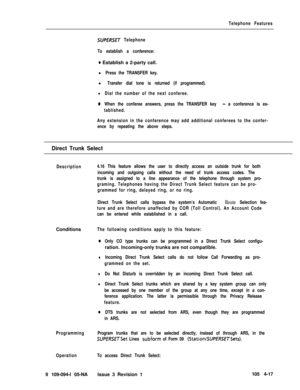 Page 222Telephone Features
SUPERSET Telephone
To establish a conference:
0 Establish a 2-party call.
l Press the TRANSFER key.
l Transfer dial tone is returned (if programmed).
lDial the number of the next conferee.
0When the conferee answers, press the TRANSFER key - a conference is es-
tablished.
Any extension in the conference may add additional conferees to the confer-
ence by repeating the above steps.
Direct Trunk Select
Description4.16 This feature allows the user to directly access an outside trunk for...