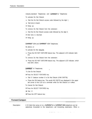 Page 225Features Description
industry-standard Telephones and SUPfRSET3 Telephones
To activate Do Not Disturb:
lDial the Do Not Disturb access code followed by the digit 1.l Dial tone is heard.
0 Hang up.
To remove Do Not Disturb from the extension:
lDial the Do Not Disturb access code followed by the digit 2.
0 Dial tone is returned.
0 Hang up.
SUPERSET 3DN and SUPERSET 4DN Telephones
As above, or:
To activate Do Not 
Distuib:
lPress the DO NOT DISTURB feature key. The adjacent LCD indicator dark-
ens.To remove...